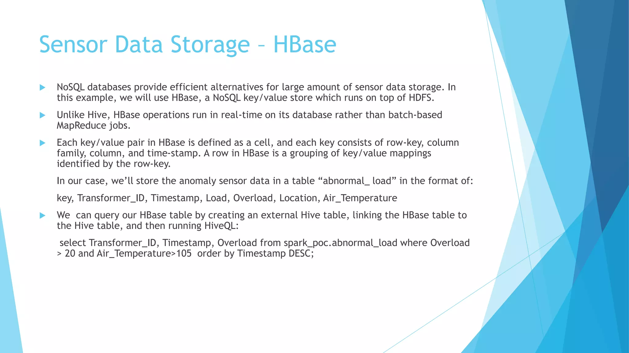 Sensor Data Storage – HBase
 NoSQL databases provide efficient alternatives for large amount of sensor data storage. In
this example, we will use HBase, a NoSQL key/value store which runs on top of HDFS.
 Unlike Hive, HBase operations run in real-time on its database rather than batch-based
MapReduce jobs.
 Each key/value pair in HBase is defined as a cell, and each key consists of row-key, column
family, column, and time-stamp. A row in HBase is a grouping of key/value mappings
identified by the row-key.
In our case, we’ll store the anomaly sensor data in a table “abnormal_ load” in the format of:
key, Transformer_ID, Timestamp, Load, Overload, Location, Air_Temperature
 We can query our HBase table by creating an external Hive table, linking the HBase table to
the Hive table, and then running HiveQL:
select Transformer_ID, Timestamp, Overload from spark_poc.abnormal_load where Overload
> 20 and Air_Temperature>105 order by Timestamp DESC;
 