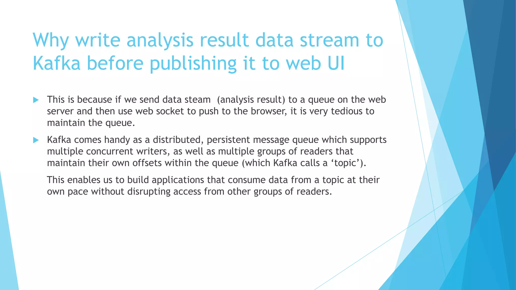 Why write analysis result data stream to
Kafka before publishing it to web UI
 This is because if we send data steam (analysis result) to a queue on the web
server and then use web socket to push to the browser, it is very tedious to
maintain the queue.
 Kafka comes handy as a distributed, persistent message queue which supports
multiple concurrent writers, as well as multiple groups of readers that
maintain their own offsets within the queue (which Kafka calls a ‘topic’).
This enables us to build applications that consume data from a topic at their
own pace without disrupting access from other groups of readers.
 
