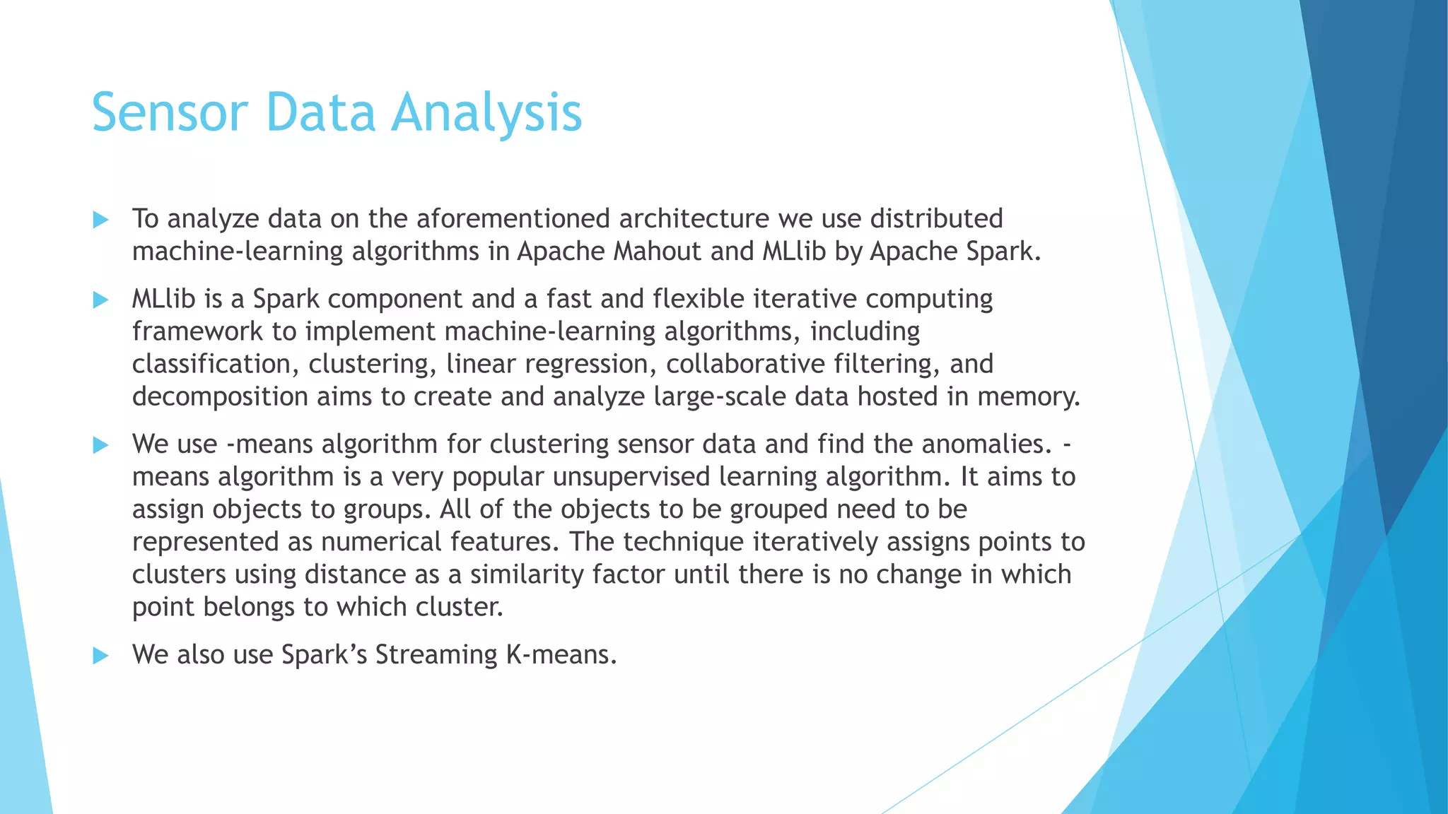 Sensor Data Analysis
 To analyze data on the aforementioned architecture we use distributed
machine-learning algorithms in Apache Mahout and MLlib by Apache Spark.
 MLlib is a Spark component and a fast and flexible iterative computing
framework to implement machine-learning algorithms, including
classification, clustering, linear regression, collaborative filtering, and
decomposition aims to create and analyze large-scale data hosted in memory.
 We use -means algorithm for clustering sensor data and find the anomalies. -
means algorithm is a very popular unsupervised learning algorithm. It aims to
assign objects to groups. All of the objects to be grouped need to be
represented as numerical features. The technique iteratively assigns points to
clusters using distance as a similarity factor until there is no change in which
point belongs to which cluster.
 We also use Spark’s Streaming K-means.
 