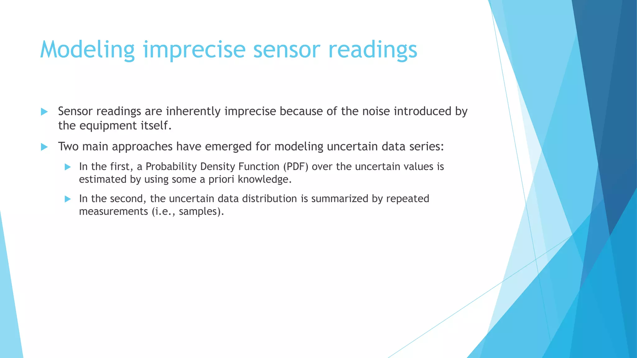 Modeling imprecise sensor readings
 Sensor readings are inherently imprecise because of the noise introduced by
the equipment itself.
 Two main approaches have emerged for modeling uncertain data series:
 In the first, a Probability Density Function (PDF) over the uncertain values is
estimated by using some a priori knowledge.
 In the second, the uncertain data distribution is summarized by repeated
measurements (i.e., samples).
 