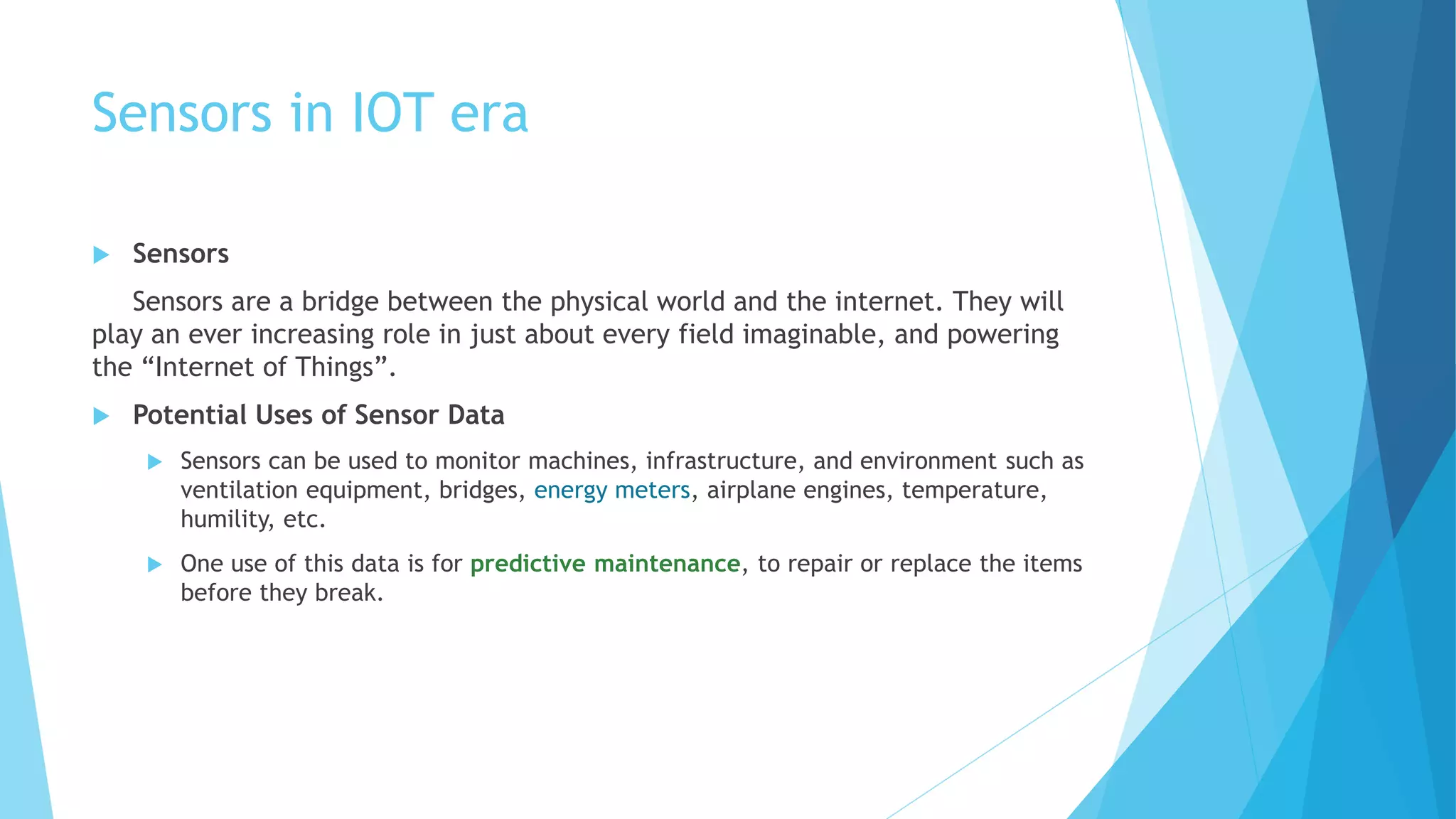 Sensors in IOT era
 Sensors
Sensors are a bridge between the physical world and the internet. They will
play an ever increasing role in just about every field imaginable, and powering
the “Internet of Things”.
 Potential Uses of Sensor Data
 Sensors can be used to monitor machines, infrastructure, and environment such as
ventilation equipment, bridges, energy meters, airplane engines, temperature,
humility, etc.
 One use of this data is for predictive maintenance, to repair or replace the items
before they break.
 