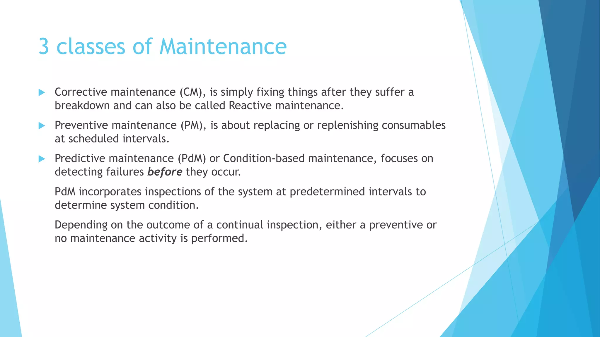 3 classes of Maintenance
 Corrective maintenance (CM), is simply fixing things after they suffer a
breakdown and can also be called Reactive maintenance.
 Preventive maintenance (PM), is about replacing or replenishing consumables
at scheduled intervals.
 Predictive maintenance (PdM) or Condition-based maintenance, focuses on
detecting failures before they occur.
PdM incorporates inspections of the system at predetermined intervals to
determine system condition.
Depending on the outcome of a continual inspection, either a preventive or
no maintenance activity is performed.
 