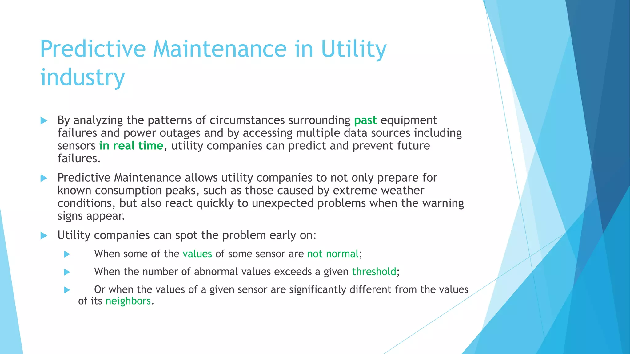 Predictive Maintenance in Utility
industry
 By analyzing the patterns of circumstances surrounding past equipment
failures and power outages and by accessing multiple data sources including
sensors in real time, utility companies can predict and prevent future
failures.
 Predictive Maintenance allows utility companies to not only prepare for
known consumption peaks, such as those caused by extreme weather
conditions, but also react quickly to unexpected problems when the warning
signs appear.
 Utility companies can spot the problem early on:
 When some of the values of some sensor are not normal;
 When the number of abnormal values exceeds a given threshold;
 Or when the values of a given sensor are significantly different from the values
of its neighbors.
 