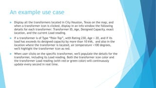 An example use case
 Display all the transformers located in City Houston, Texas on the map, and
when a transformer icon is clicked, display in an info window the following
details for each transformer: Transformer ID, Age, Designed Capacity, exact
location, and the current Load reading.
 If a transformer is of Type “Pole-Top”, with Rating 230, Age > 20, and if its
load has exceeds its designed capacity by more than 10 kVA, and also in the
location where the transformer is located, air temperature >100 degrees,
we'll highlight the transformer icon as red.
 When user clicks on the specific transformer, we'll populate the details for the
transformer, including its Load reading. Both the transformer icon color and
the transformer Load reading (with red or green color) will continuously
update every second in real time.
 