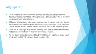 Why Spark?
 Spark presents a new distributed memory abstraction, called resilient
distributed datasets (RDDs), which provides a data structure for in-memory
computations on large clusters.
 RDDs can achieve fault tolerance, meaning that if a given task fails due to
some reasons such as hardware failures and erroneous user code, lost data
can be recovered and reconstructed automatically on the remaining tasks.
 Spark has a Java high-level API for working with distributed data similar to
Hadoop and presents an in-memory processing solution.
 We run Spark on Hortonworks HDP2.2 in YARN mode, also have made Spark
1.3.1 work on HDP2.2 (default Spark version: 1.2).
 