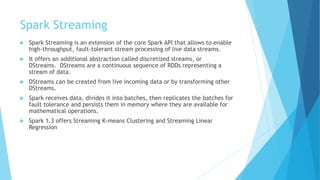 Spark Streaming
 Spark Streaming is an extension of the core Spark API that allows to enable
high-throughput, fault-tolerant stream processing of live data streams.
 It offers an additional abstraction called discretized streams, or
DStreams. DStreams are a continuous sequence of RDDs representing a
stream of data.
 DStreams can be created from live incoming data or by transforming other
DStreams.
 Spark receives data, divides it into batches, then replicates the batches for
fault tolerance and persists them in memory where they are available for
mathematical operations.
 Spark 1.3 offers Streaming K-means Clustering and Streaming Linear
Regression
 