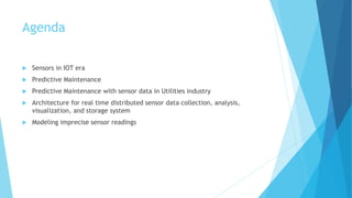 Agenda
 Sensors in IOT era
 Predictive Maintenance
 Predictive Maintenance with sensor data in Utilities industry
 Architecture for real time distributed sensor data collection, analysis,
visualization, and storage system
 Modeling imprecise sensor readings
 