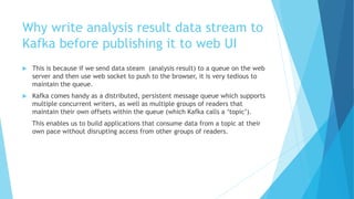 Why write analysis result data stream to
Kafka before publishing it to web UI
 This is because if we send data steam (analysis result) to a queue on the web
server and then use web socket to push to the browser, it is very tedious to
maintain the queue.
 Kafka comes handy as a distributed, persistent message queue which supports
multiple concurrent writers, as well as multiple groups of readers that
maintain their own offsets within the queue (which Kafka calls a ‘topic’).
This enables us to build applications that consume data from a topic at their
own pace without disrupting access from other groups of readers.
 
