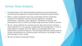 Sensor Data Analysis
 To analyze data on the aforementioned architecture we use distributed
machine-learning algorithms in Apache Mahout and MLlib by Apache Spark.
 MLlib is a Spark component and a fast and flexible iterative computing
framework to implement machine-learning algorithms, including
classification, clustering, linear regression, collaborative filtering, and
decomposition aims to create and analyze large-scale data hosted in memory.
 We use -means algorithm for clustering sensor data and find the anomalies. -
means algorithm is a very popular unsupervised learning algorithm. It aims to
assign objects to groups. All of the objects to be grouped need to be
represented as numerical features. The technique iteratively assigns points to
clusters using distance as a similarity factor until there is no change in which
point belongs to which cluster.
 We also use Spark’s Streaming K-means.
 