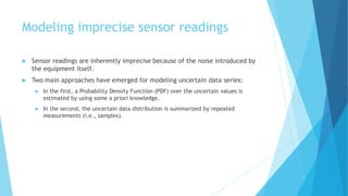 Modeling imprecise sensor readings
 Sensor readings are inherently imprecise because of the noise introduced by
the equipment itself.
 Two main approaches have emerged for modeling uncertain data series:
 In the first, a Probability Density Function (PDF) over the uncertain values is
estimated by using some a priori knowledge.
 In the second, the uncertain data distribution is summarized by repeated
measurements (i.e., samples).
 
