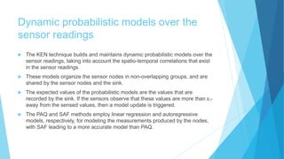 Dynamic probabilistic models over the
sensor readings
 The KEN technique builds and maintains dynamic probabilistic models over the
sensor readings, taking into account the spatio-temporal correlations that exist
in the sensor readings.
 These models organize the sensor nodes in non-overlapping groups, and are
shared by the sensor nodes and the sink.
 The expected values of the probabilistic models are the values that are
recorded by the sink. If the sensors observe that these values are more than εVT
away from the sensed values, then a model update is triggered.
 The PAQ and SAF methods employ linear regression and autoregressive
models, respectively, for modeling the measurements produced by the nodes,
with SAF leading to a more accurate model than PAQ.
 