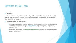 Sensors in IOT era
 Sensors
Sensors are a bridge between the physical world and the internet. They will
play an ever increasing role in just about every field imaginable, and powering
the “Internet of Things”.
 Potential Uses of Sensor Data
 Sensors can be used to monitor machines, infrastructure, and environment such as
ventilation equipment, bridges, energy meters, airplane engines, temperature,
humility, etc.
 One use of this data is for predictive maintenance, to repair or replace the items
before they break.
 