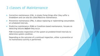 3 classes of Maintenance
 Corrective maintenance (CM), is simply fixing things after they suffer a
breakdown and can also be called Reactive maintenance.
 Preventive maintenance (PM), is about replacing or replenishing consumables
at scheduled intervals.
 Predictive maintenance (PdM) or Condition-based maintenance, focuses on
detecting failures before they occur.
PdM incorporates inspections of the system at predetermined intervals to
determine system condition.
Depending on the outcome of a continual inspection, either a preventive or
no maintenance activity is performed.
 