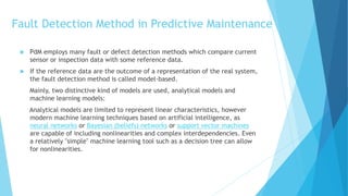 Fault Detection Method in Predictive Maintenance
 PdM employs many fault or defect detection methods which compare current
sensor or inspection data with some reference data.
 If the reference data are the outcome of a representation of the real system,
the fault detection method is called model-based.
Mainly, two distinctive kind of models are used, analytical models and
machine learning models:
Analytical models are limited to represent linear characteristics, however
modern machine learning techniques based on artificial intelligence, as
neural networks or Bayesian (beliefs) networks or support vector machines
are capable of including nonlinearities and complex interdependencies. Even
a relatively "simple" machine learning tool such as a decision tree can allow
for nonlinearities.
 