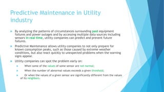 Predictive Maintenance in Utility
industry
 By analyzing the patterns of circumstances surrounding past equipment
failures and power outages and by accessing multiple data sources including
sensors in real time, utility companies can predict and prevent future
failures.
 Predictive Maintenance allows utility companies to not only prepare for
known consumption peaks, such as those caused by extreme weather
conditions, but also react quickly to unexpected problems when the warning
signs appear.
 Utility companies can spot the problem early on:
 When some of the values of some sensor are not normal;
 When the number of abnormal values exceeds a given threshold;
 Or when the values of a given sensor are significantly different from the values
of its neighbors.
 