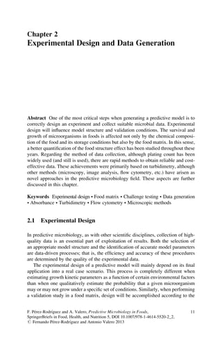 Chapter 2
Experimental Design and Data Generation
Abstract One of the most critical steps when generating a predictive model is to
correctly design an experiment and collect suitable microbial data. Experimental
design will inﬂuence model structure and validation conditions. The survival and
growth of microorganisms in foods is affected not only by the chemical composi-
tion of the food and its storage conditions but also by the food matrix. In this sense,
a better quantiﬁcation of the food structure effect has been studied throughout these
years. Regarding the method of data collection, although plating count has been
widely used (and still is used), there are rapid methods to obtain reliable and cost-
effective data. These achievements were primarily based on turbidimetry, although
other methods (microscopy, image analysis, ﬂow cytometry, etc.) have arisen as
novel approaches in the predictive microbiology ﬁeld. These aspects are further
discussed in this chapter.
Keywords Experimental design • Food matrix • Challenge testing • Data generation
• Absorbance • Turbidimetry • Flow cytometry • Microscopic methods
2.1 Experimental Design
In predictive microbiology, as with other scientiﬁc disciplines, collection of high-
quality data is an essential part of exploitation of results. Both the selection of
an appropriate model structure and the identiﬁcation of accurate model parameters
are data-driven processes; that is, the efﬁciency and accuracy of these procedures
are determined by the quality of the experimental data.
The experimental design of a predictive model will mainly depend on its ﬁnal
application into a real case scenario. This process is completely different when
estimating growth kinetic parameters as a function of certain environmental factors
than when one qualitatively estimate the probability that a given microorganism
may or may not grow under a speciﬁc set of conditions. Similarly, when performing
a validation study in a food matrix, design will be accomplished according to the
F. Pe´rez-Rodrı´guez and A. Valero, Predictive Microbiology in Foods,
SpringerBriefs in Food, Health, and Nutrition 5, DOI 10.1007/978-1-4614-5520-2_2,
# Fernando Pe´rez-Rodrı´guez and Antonio Valero 2013
11
 