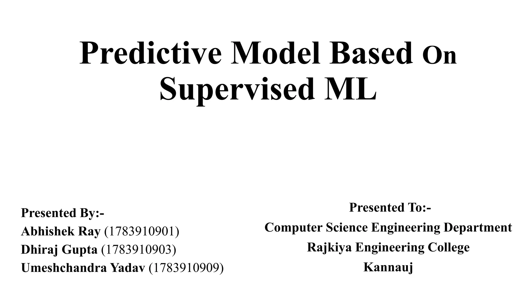 Predictive Model Based On
Supervised ML
Presented By:-
Abhishek Ray (1783910901)
Dhiraj Gupta (1783910903)
Umeshchandra Yadav (1783910909)
Presented To:-
Computer Science Engineering Department
Rajkiya Engineering College
Kannauj
 