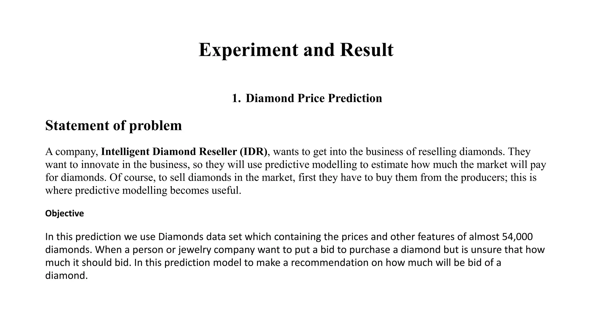 Experiment and Result
1. Diamond Price Prediction
Statement of problem
A company, Intelligent Diamond Reseller (IDR), wants to get into the business of reselling diamonds. They
want to innovate in the business, so they will use predictive modelling to estimate how much the market will pay
for diamonds. Of course, to sell diamonds in the market, first they have to buy them from the producers; this is
where predictive modelling becomes useful.
Objective
In this prediction we use Diamonds data set which containing the prices and other features of almost 54,000
diamonds. When a person or jewelry company want to put a bid to purchase a diamond but is unsure that how
much it should bid. In this prediction model to make a recommendation on how much will be bid of a
diamond.
 