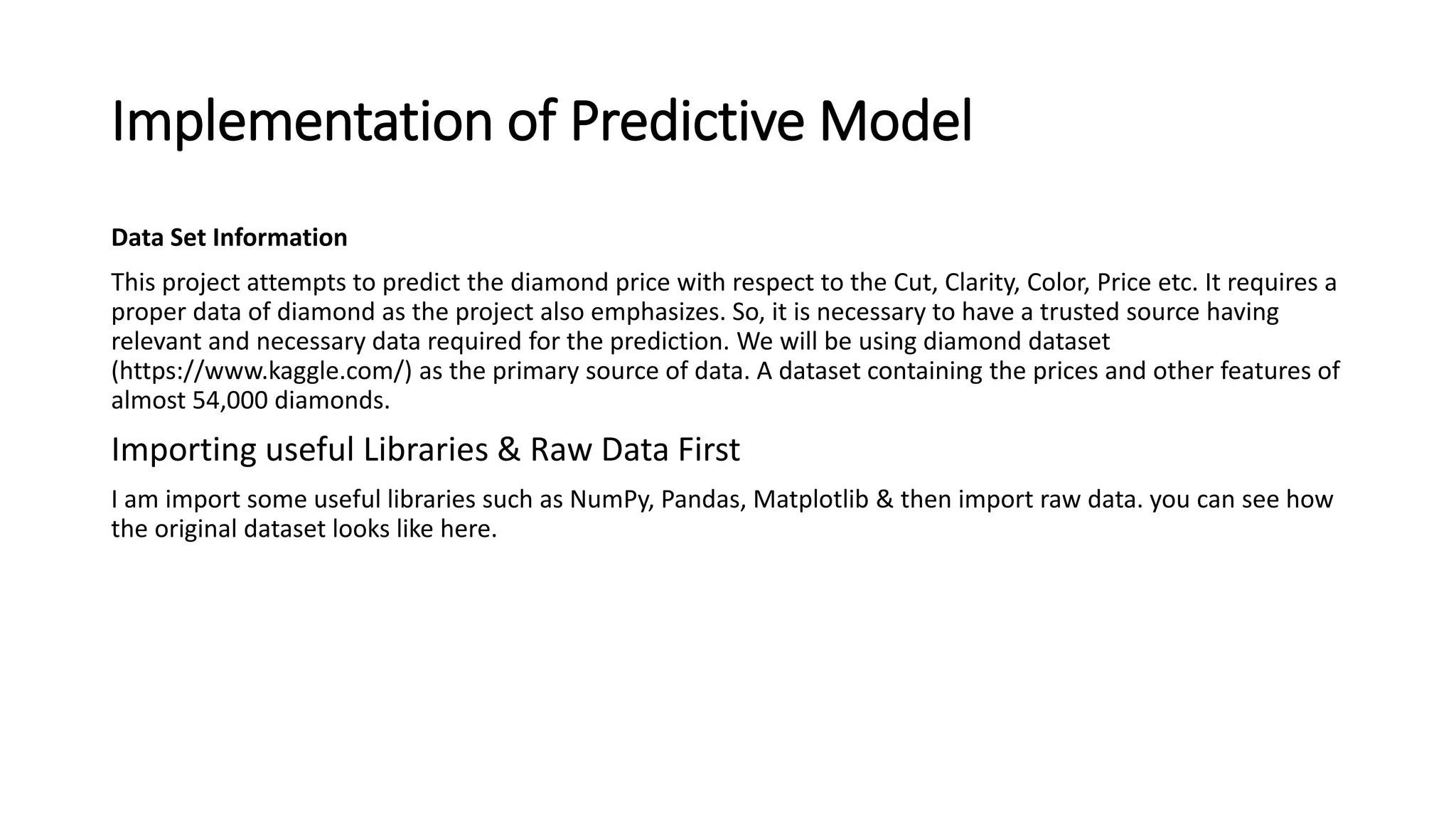 Implementation of Predictive Model
Data Set Information
This project attempts to predict the diamond price with respect to the Cut, Clarity, Color, Price etc. It requires a
proper data of diamond as the project also emphasizes. So, it is necessary to have a trusted source having
relevant and necessary data required for the prediction. We will be using diamond dataset
(https://www.kaggle.com/) as the primary source of data. A dataset containing the prices and other features of
almost 54,000 diamonds.
Importing useful Libraries & Raw Data First
I am import some useful libraries such as NumPy, Pandas, Matplotlib & then import raw data. you can see how
the original dataset looks like here.
 
