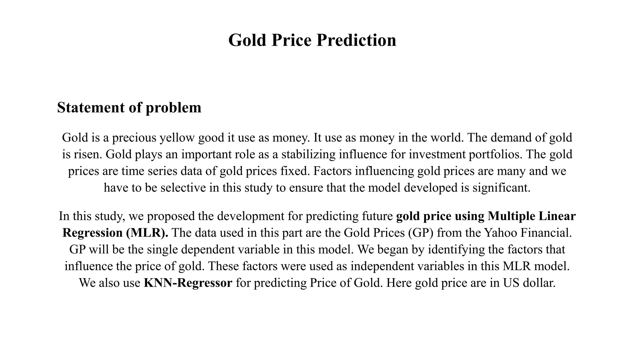 Statement of problem
Gold is a precious yellow good it use as money. It use as money in the world. The demand of gold
is risen. Gold plays an important role as a stabilizing influence for investment portfolios. The gold
prices are time series data of gold prices fixed. Factors influencing gold prices are many and we
have to be selective in this study to ensure that the model developed is significant.
In this study, we proposed the development for predicting future gold price using Multiple Linear
Regression (MLR). The data used in this part are the Gold Prices (GP) from the Yahoo Financial.
GP will be the single dependent variable in this model. We began by identifying the factors that
influence the price of gold. These factors were used as independent variables in this MLR model.
We also use KNN-Regressor for predicting Price of Gold. Here gold price are in US dollar.
Gold Price Prediction
 
