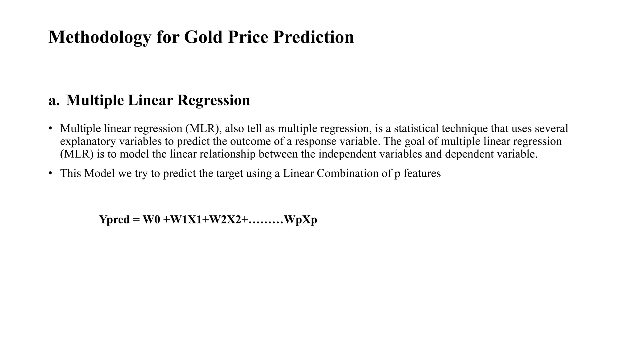 Methodology for Gold Price Prediction
a. Multiple Linear Regression
• Multiple linear regression (MLR), also tell as multiple regression, is a statistical technique that uses several
explanatory variables to predict the outcome of a response variable. The goal of multiple linear regression
(MLR) is to model the linear relationship between the independent variables and dependent variable.
• This Model we try to predict the target using a Linear Combination of p features
Ypred = W0 +W1X1+W2X2+………WpXp
 