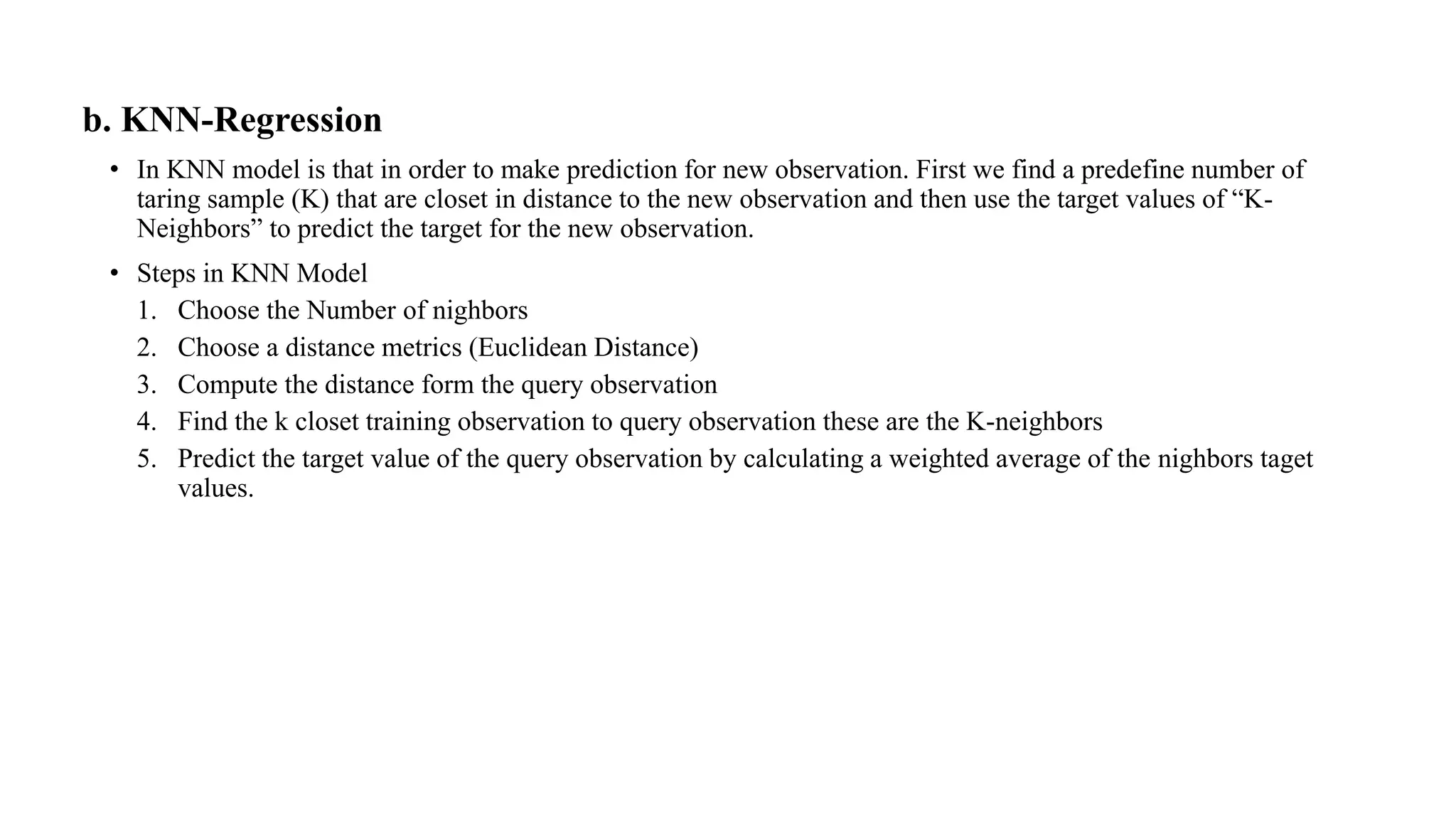 b. KNN-Regression
• In KNN model is that in order to make prediction for new observation. First we find a predefine number of
taring sample (K) that are closet in distance to the new observation and then use the target values of “K-
Neighbors” to predict the target for the new observation.
• Steps in KNN Model
1. Choose the Number of nighbors
2. Choose a distance metrics (Euclidean Distance)
3. Compute the distance form the query observation
4. Find the k closet training observation to query observation these are the K-neighbors
5. Predict the target value of the query observation by calculating a weighted average of the nighbors taget
values.
 