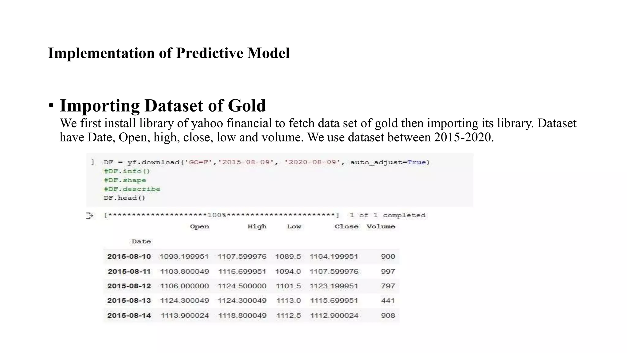 Implementation of Predictive Model
• Importing Dataset of Gold
We first install library of yahoo financial to fetch data set of gold then importing its library. Dataset
have Date, Open, high, close, low and volume. We use dataset between 2015-2020.
 