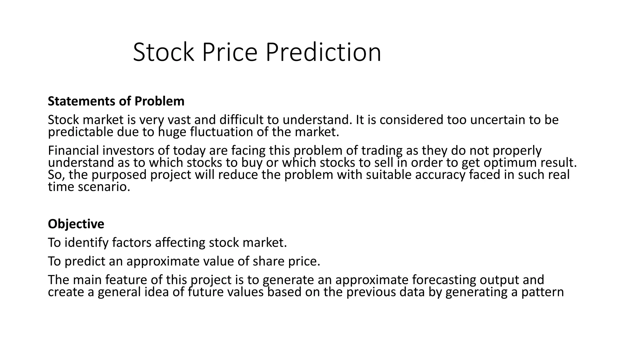 Stock Price Prediction
Statements of Problem
Stock market is very vast and difficult to understand. It is considered too uncertain to be
predictable due to huge fluctuation of the market.
Financial investors of today are facing this problem of trading as they do not properly
understand as to which stocks to buy or which stocks to sell in order to get optimum result.
So, the purposed project will reduce the problem with suitable accuracy faced in such real
time scenario.
Objective
To identify factors affecting stock market.
To predict an approximate value of share price.
The main feature of this project is to generate an approximate forecasting output and
create a general idea of future values based on the previous data by generating a pattern
 