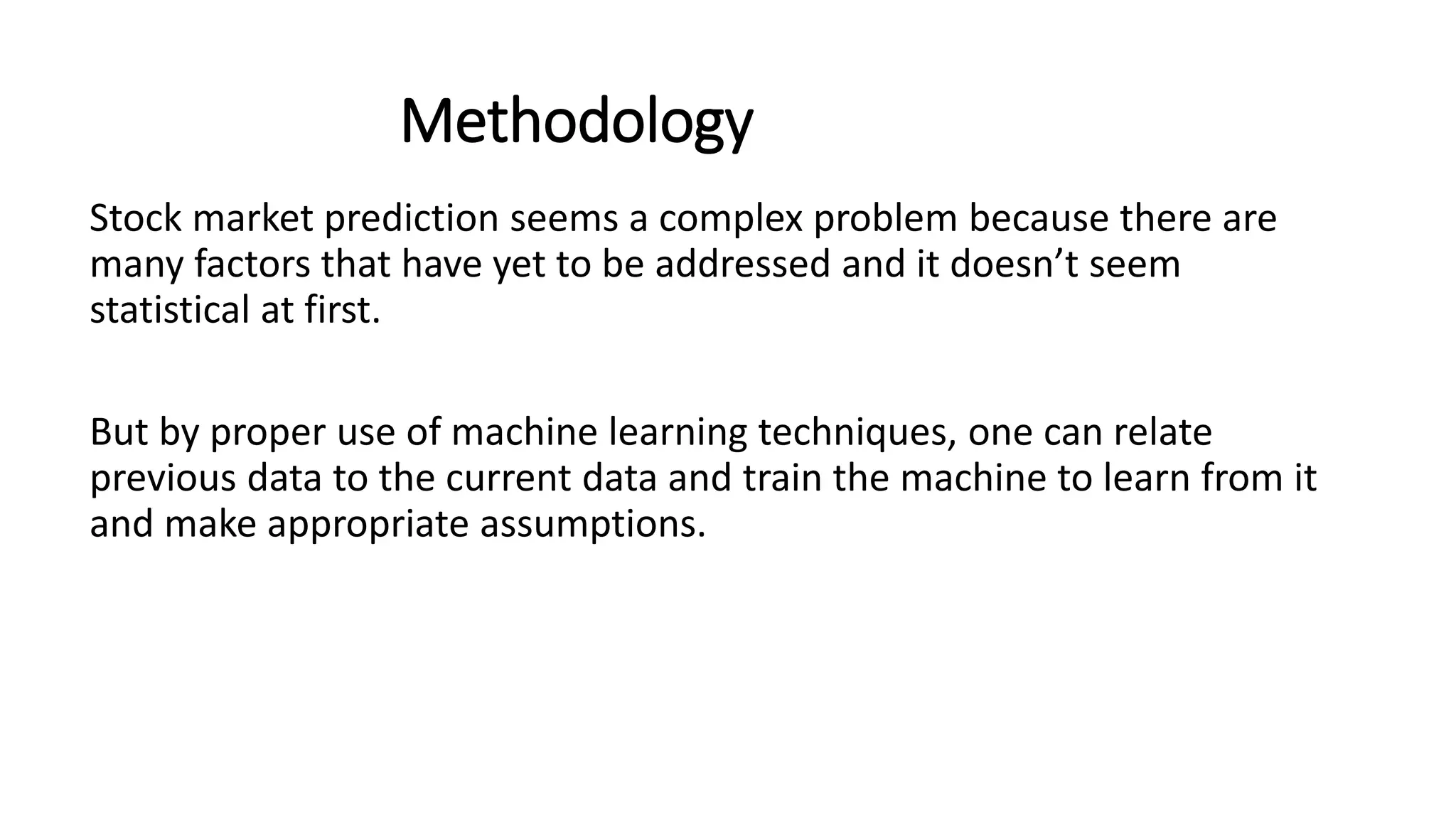 Methodology
Stock market prediction seems a complex problem because there are
many factors that have yet to be addressed and it doesn’t seem
statistical at first.
But by proper use of machine learning techniques, one can relate
previous data to the current data and train the machine to learn from it
and make appropriate assumptions.
 