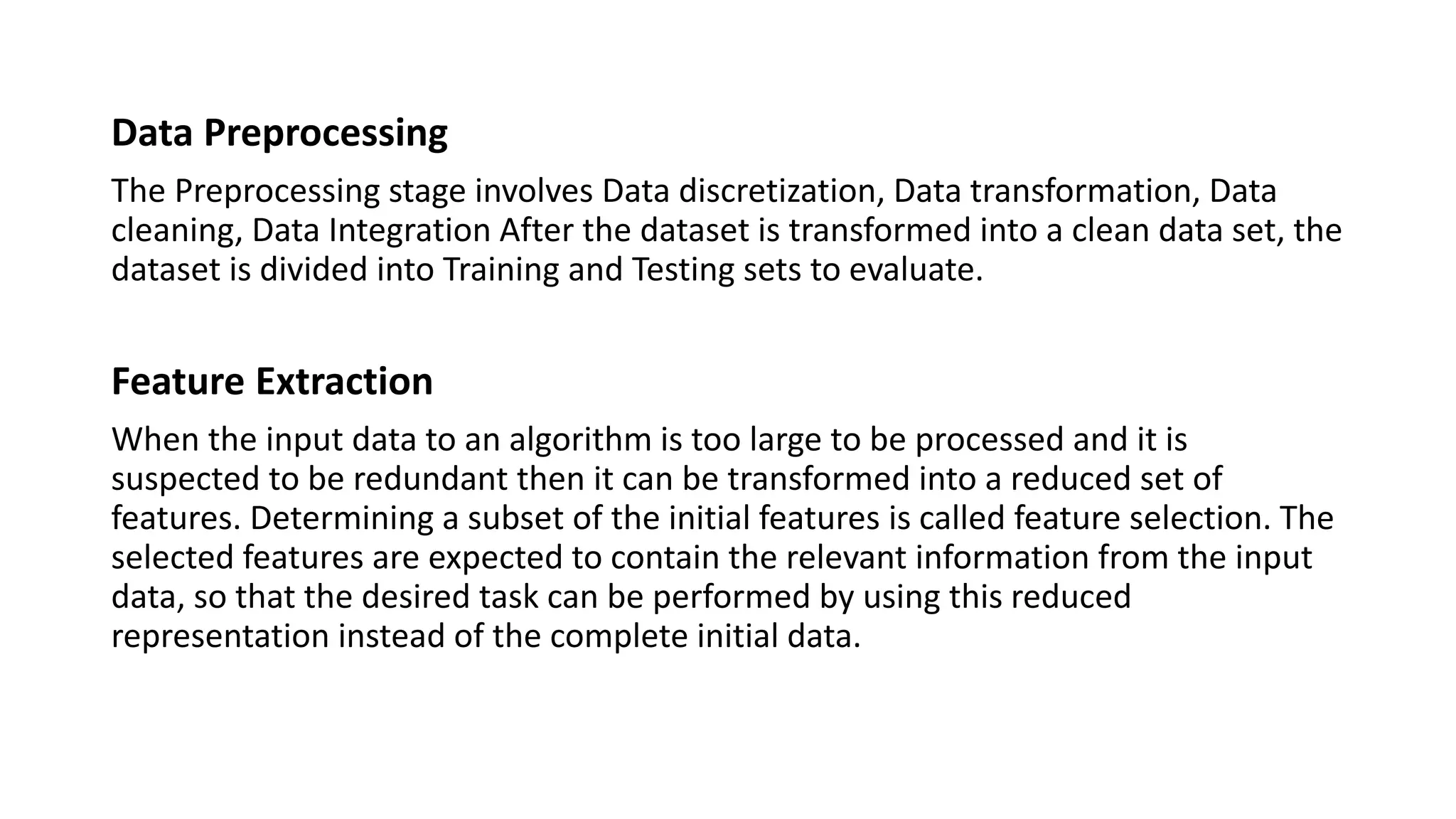 Data Preprocessing
The Preprocessing stage involves Data discretization, Data transformation, Data
cleaning, Data Integration After the dataset is transformed into a clean data set, the
dataset is divided into Training and Testing sets to evaluate.
Feature Extraction
When the input data to an algorithm is too large to be processed and it is
suspected to be redundant then it can be transformed into a reduced set of
features. Determining a subset of the initial features is called feature selection. The
selected features are expected to contain the relevant information from the input
data, so that the desired task can be performed by using this reduced
representation instead of the complete initial data.
 