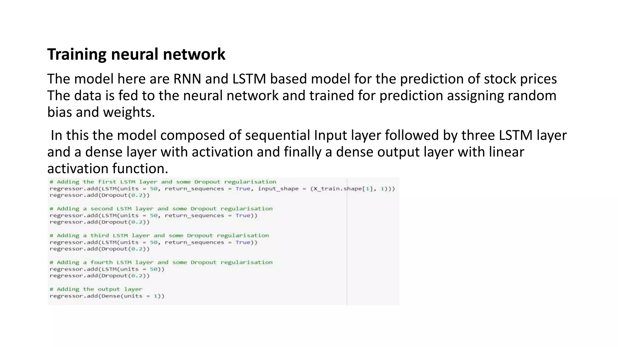 Training neural network
The model here are RNN and LSTM based model for the prediction of stock prices
The data is fed to the neural network and trained for prediction assigning random
bias and weights.
In this the model composed of sequential Input layer followed by three LSTM layer
and a dense layer with activation and finally a dense output layer with linear
activation function.
 