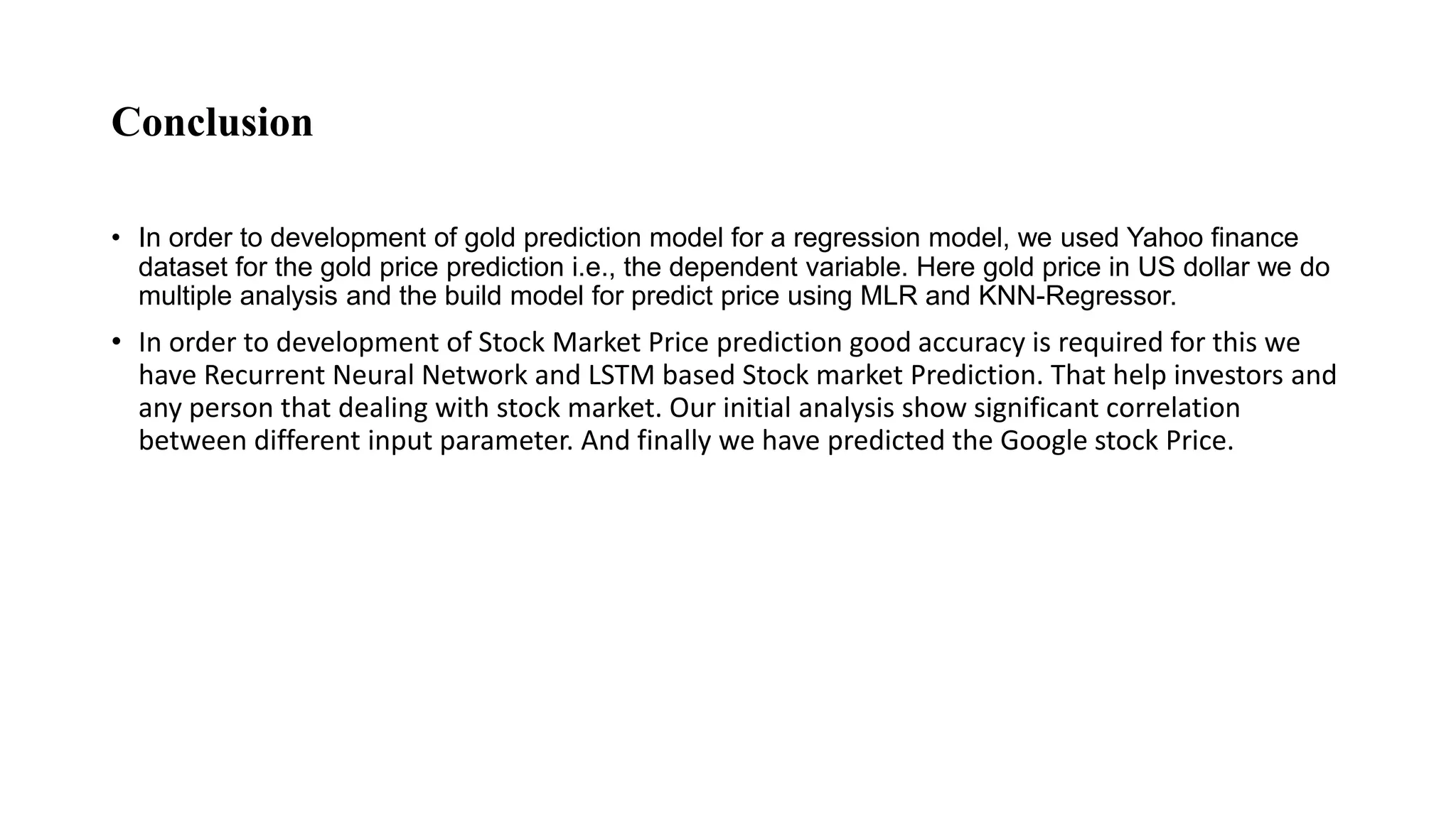 Conclusion
• In order to development of gold prediction model for a regression model, we used Yahoo finance
dataset for the gold price prediction i.e., the dependent variable. Here gold price in US dollar we do
multiple analysis and the build model for predict price using MLR and KNN-Regressor.
• In order to development of Stock Market Price prediction good accuracy is required for this we
have Recurrent Neural Network and LSTM based Stock market Prediction. That help investors and
any person that dealing with stock market. Our initial analysis show significant correlation
between different input parameter. And finally we have predicted the Google stock Price.
 