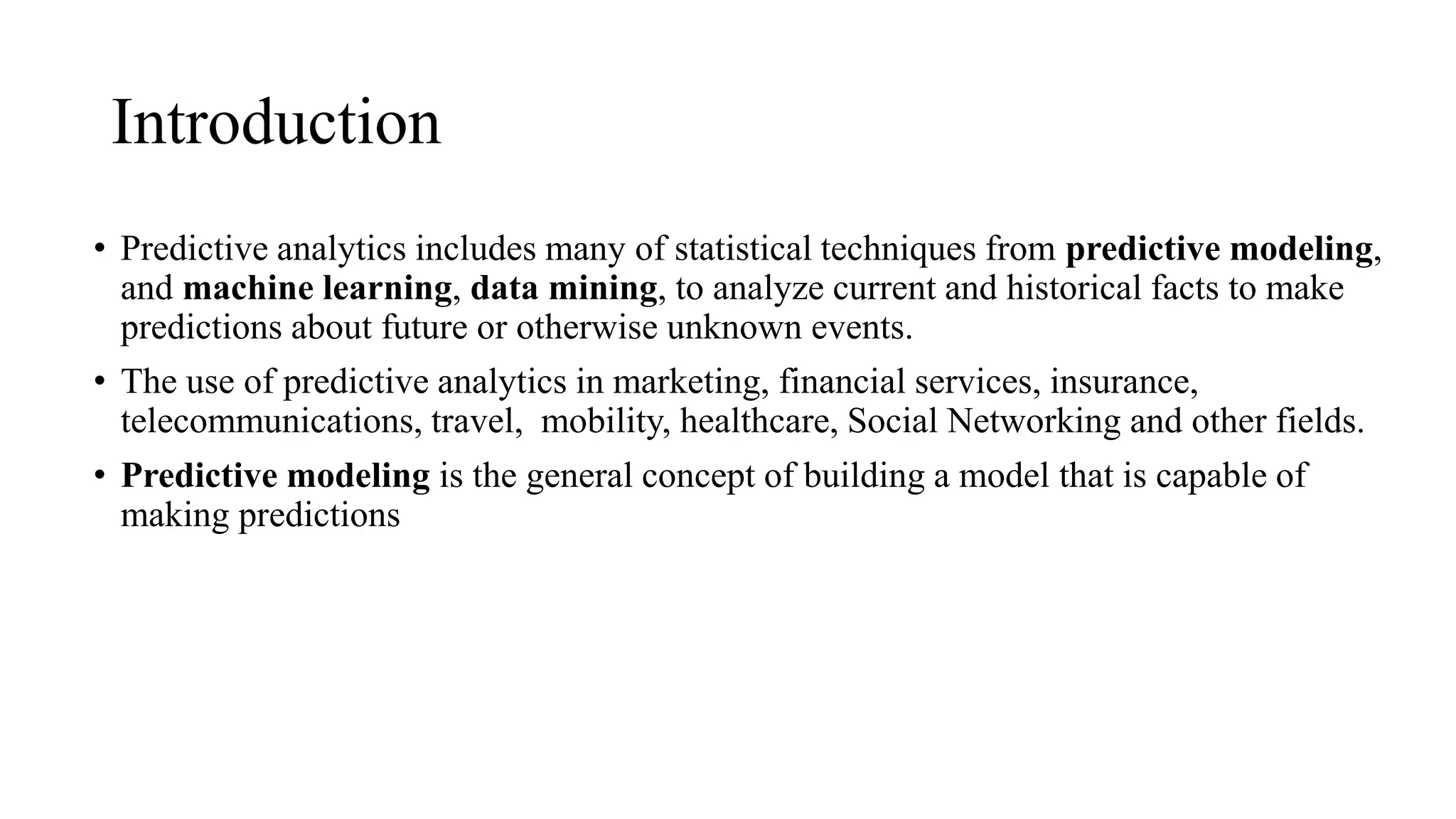 Introduction
• Predictive analytics includes many of statistical techniques from predictive modeling,
and machine learning, data mining, to analyze current and historical facts to make
predictions about future or otherwise unknown events.
• The use of predictive analytics in marketing, financial services, insurance,
telecommunications, travel, mobility, healthcare, Social Networking and other fields.
• Predictive modeling is the general concept of building a model that is capable of
making predictions
 