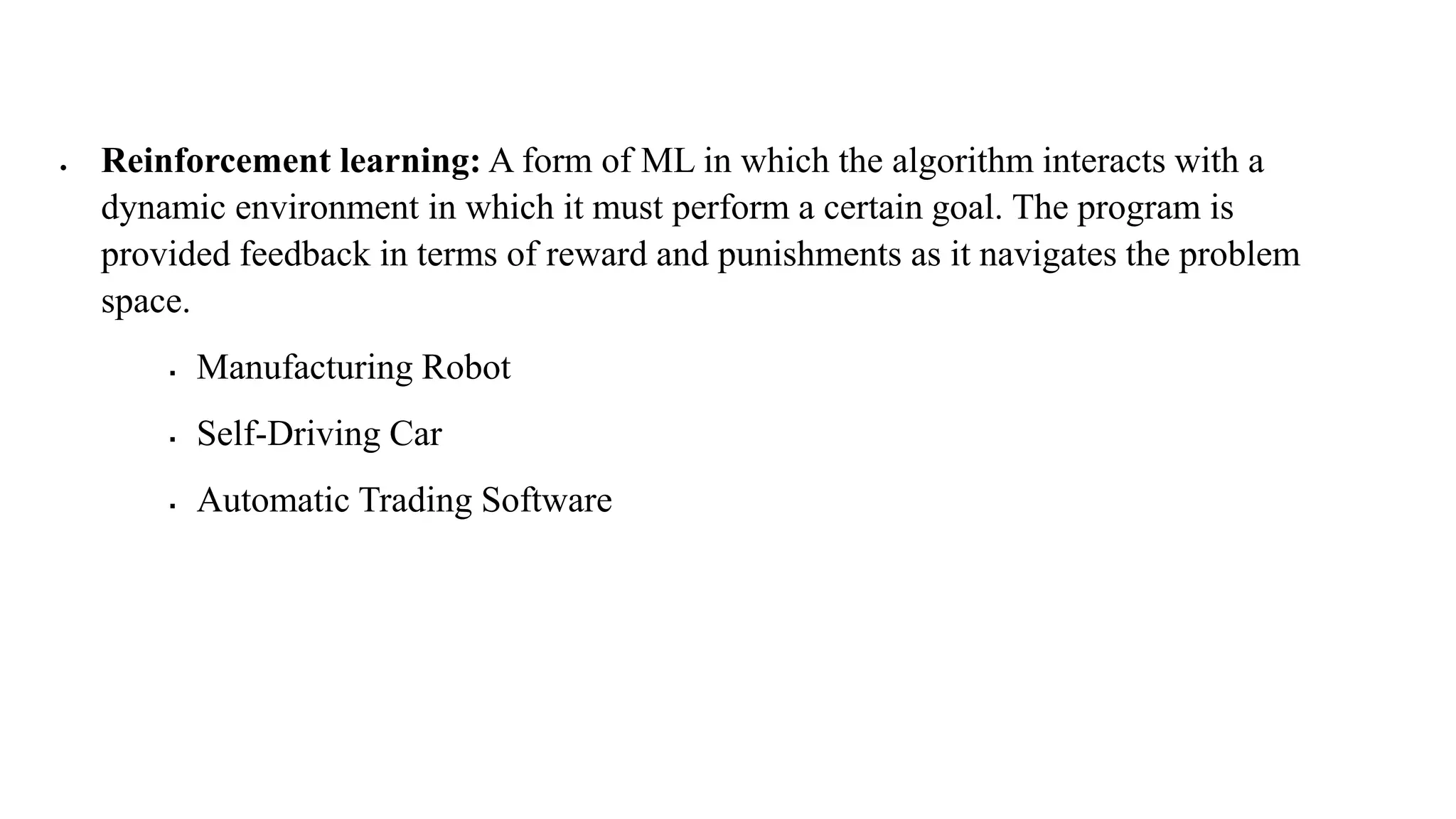  Reinforcement learning: A form of ML in which the algorithm interacts with a
dynamic environment in which it must perform a certain goal. The program is
provided feedback in terms of reward and punishments as it navigates the problem
space.
 Manufacturing Robot
 Self-Driving Car
 Automatic Trading Software
 