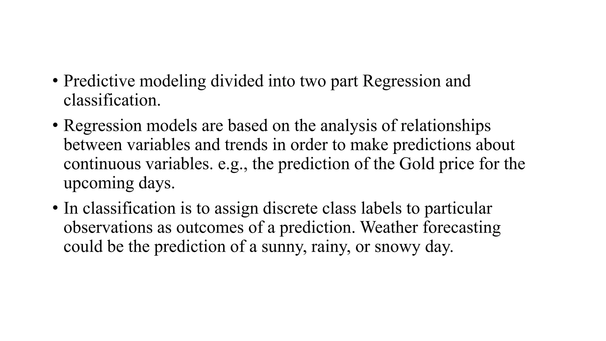 • Predictive modeling divided into two part Regression and
classification.
• Regression models are based on the analysis of relationships
between variables and trends in order to make predictions about
continuous variables. e.g., the prediction of the Gold price for the
upcoming days.
• In classification is to assign discrete class labels to particular
observations as outcomes of a prediction. Weather forecasting
could be the prediction of a sunny, rainy, or snowy day.
 