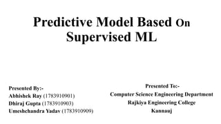 Predictive Model Based On
Supervised ML
Presented By:-
Abhishek Ray (1783910901)
Dhiraj Gupta (1783910903)
Umeshchandra Yadav (1783910909)
Presented To:-
Computer Science Engineering Department
Rajkiya Engineering College
Kannauj
 