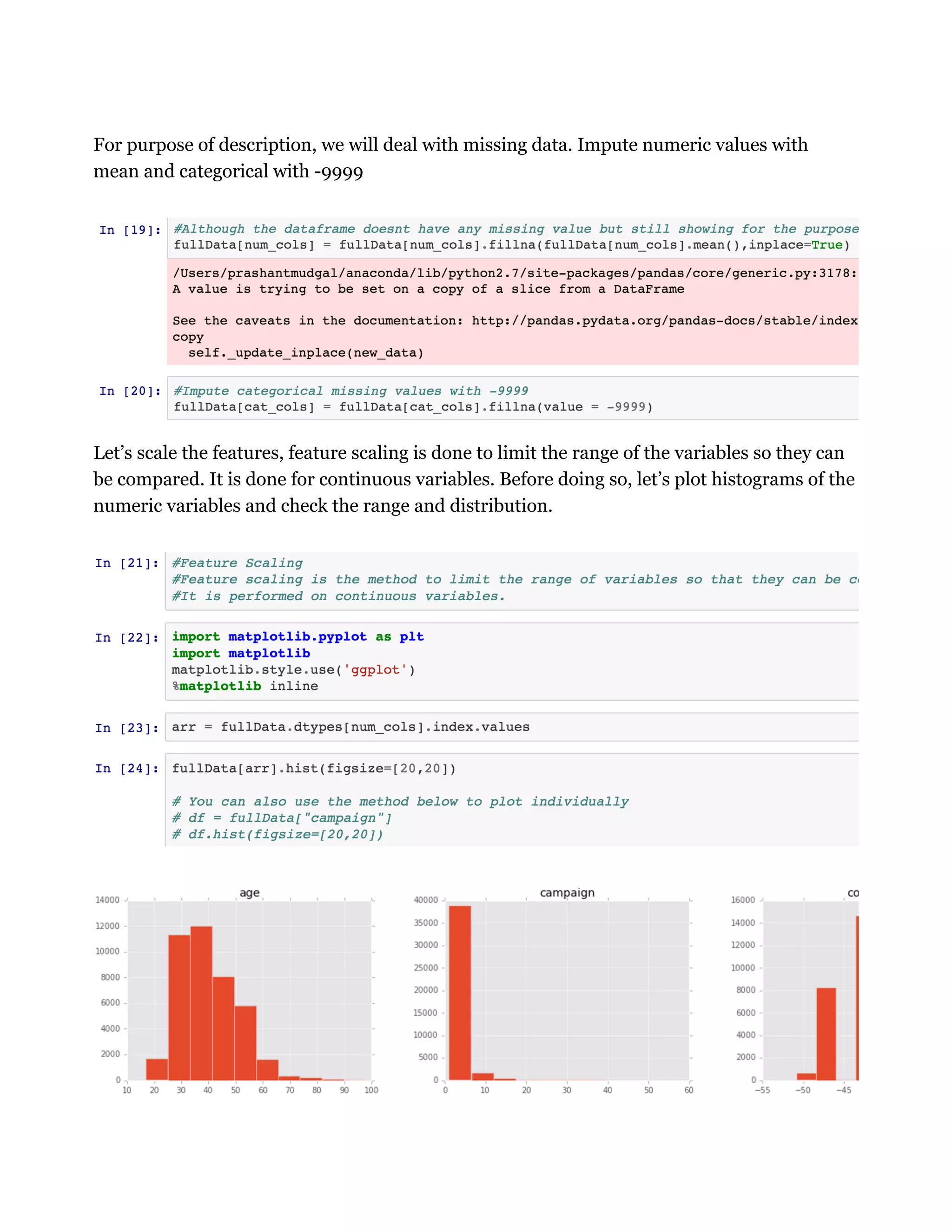 For purpose of description, we will deal with missing data. Impute numeric values with
mean and categorical with -9999
Let’s scale the features, feature scaling is done to limit the range of the variables so they can
be compared. It is done for continuous variables. Before doing so, let’s plot histograms of the
numeric variables and check the range and distribution.
 