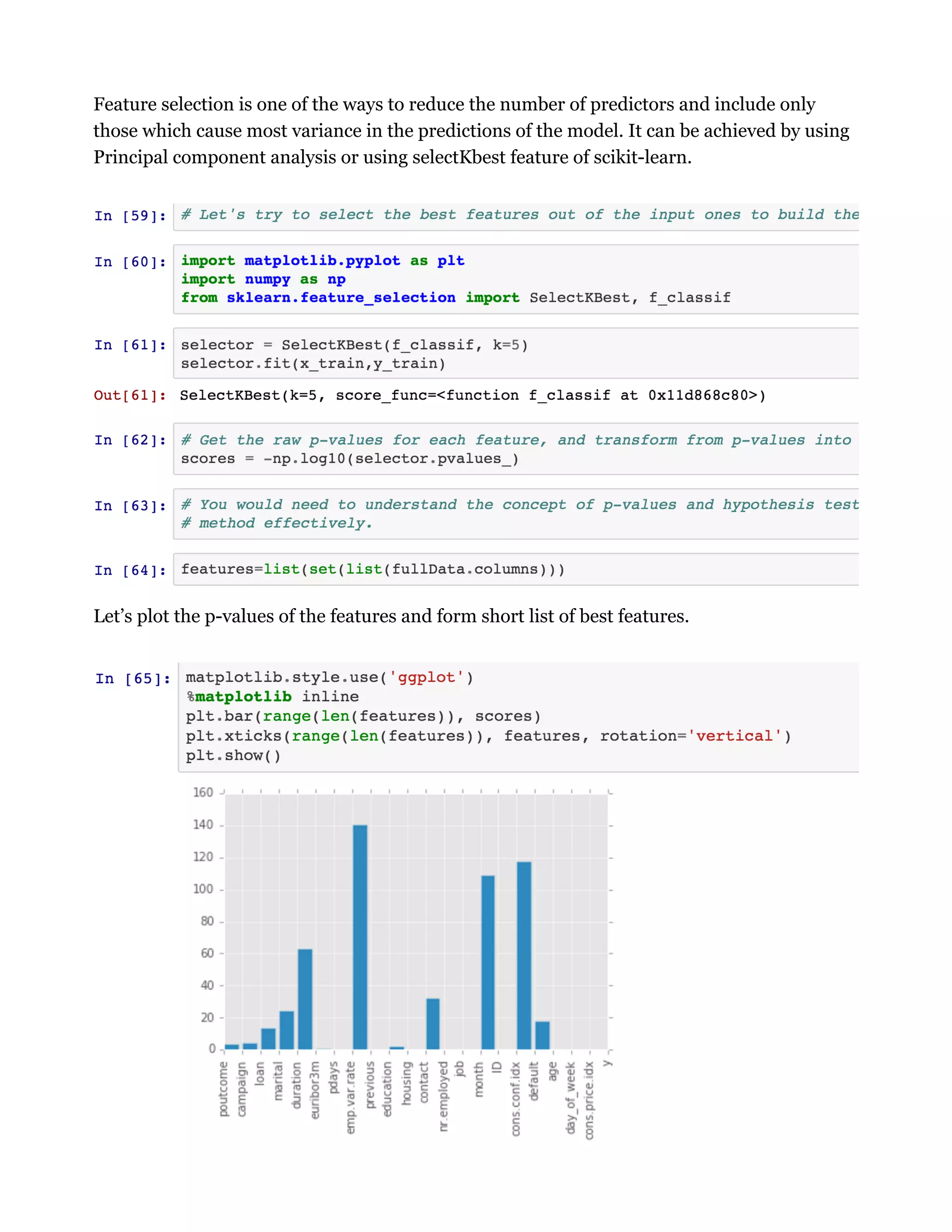 Feature selection is one of the ways to reduce the number of predictors and include only
those which cause most variance in the predictions of the model. It can be achieved by using
Principal component analysis or using selectKbest feature of scikit-learn.
Let’s plot the p-values of the features and form short list of best features.
 