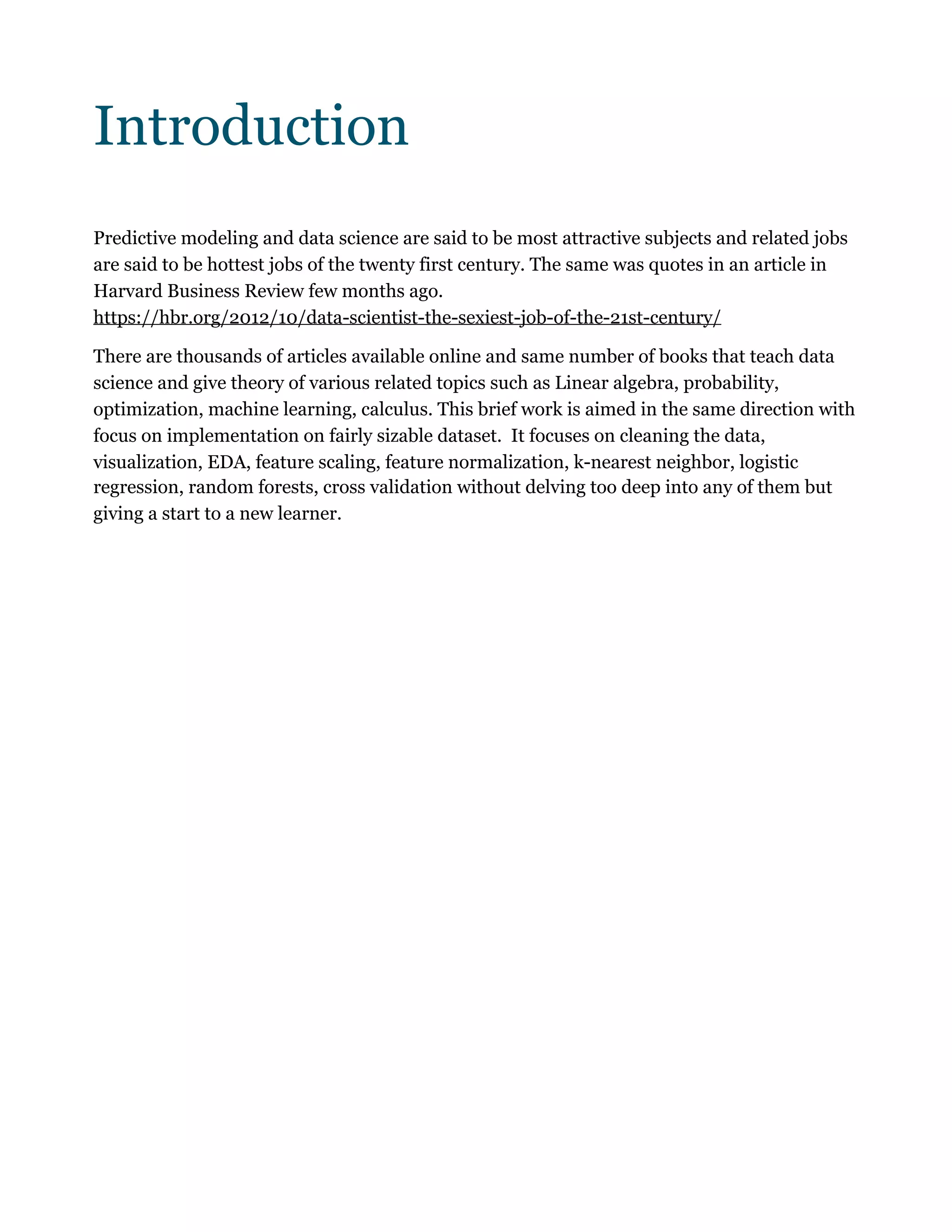 Introduction
Predictive modeling and data science are said to be most attractive subjects and related jobs
are said to be hottest jobs of the twenty first century. The same was quotes in an article in
Harvard Business Review few months ago.
https://hbr.org/2012/10/data-scientist-the-sexiest-job-of-the-21st-century/
There are thousands of articles available online and same number of books that teach data
science and give theory of various related topics such as Linear algebra, probability,
optimization, machine learning, calculus. This brief work is aimed in the same direction with
focus on implementation on fairly sizable dataset. It focuses on cleaning the data,
visualization, EDA, feature scaling, feature normalization, k-nearest neighbor, logistic
regression, random forests, cross validation without delving too deep into any of them but
giving a start to a new learner. 
 