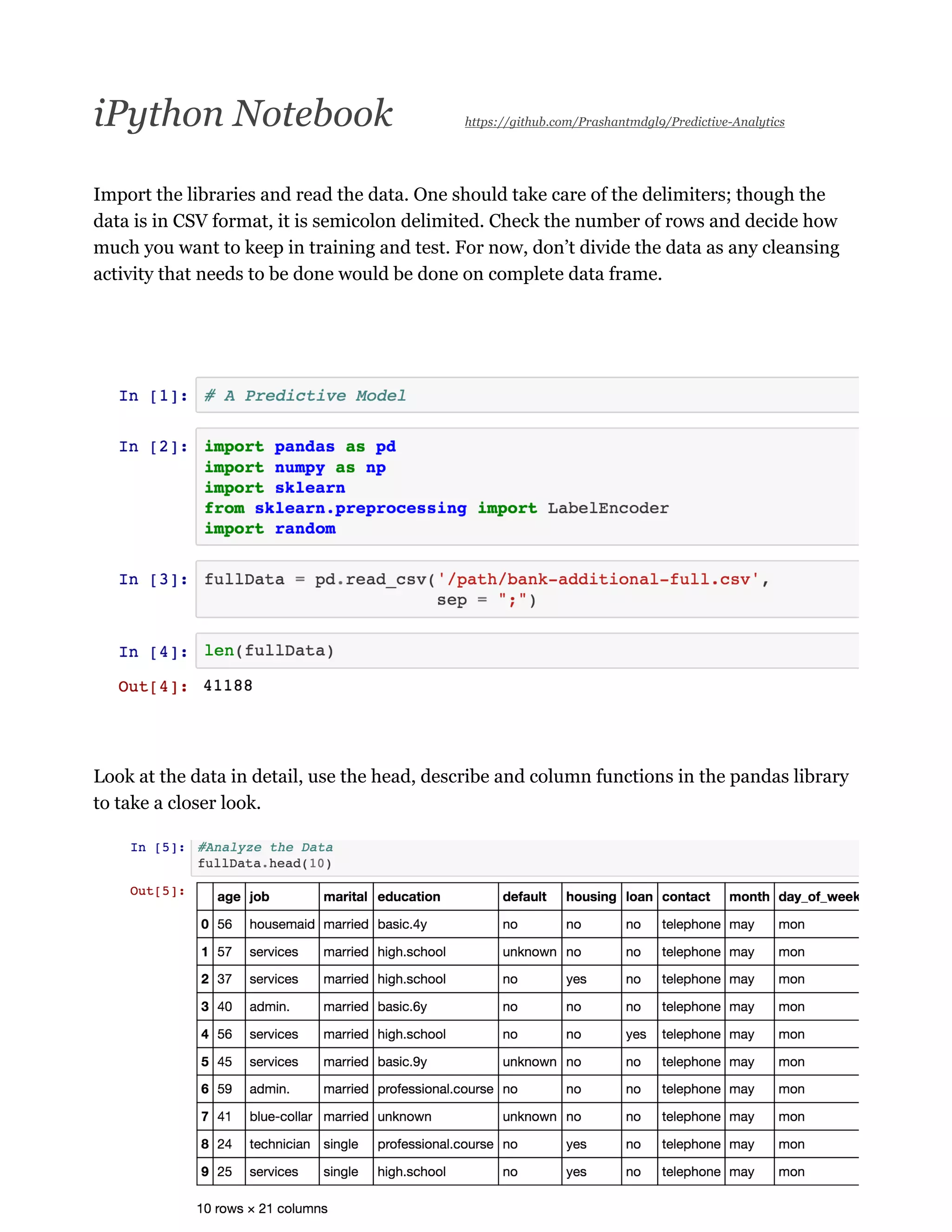 iPython Notebook https://github.com/Prashantmdgl9/Predictive-Analytics
Import the libraries and read the data. One should take care of the delimiters; though the
data is in CSV format, it is semicolon delimited. Check the number of rows and decide how
much you want to keep in training and test. For now, don’t divide the data as any cleansing
activity that needs to be done would be done on complete data frame.
Look at the data in detail, use the head, describe and column functions in the pandas library
to take a closer look.
 