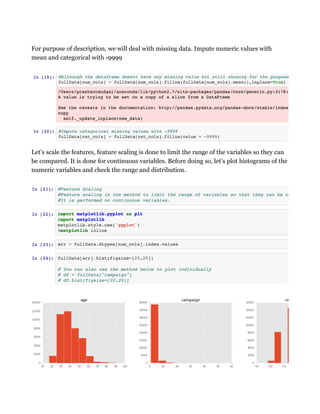 For purpose of description, we will deal with missing data. Impute numeric values with
mean and categorical with -9999
Let’s scale the features, feature scaling is done to limit the range of the variables so they can
be compared. It is done for continuous variables. Before doing so, let’s plot histograms of the
numeric variables and check the range and distribution.
 
