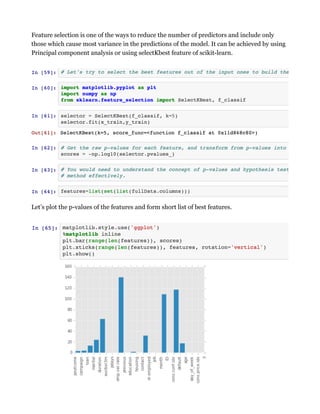 Feature selection is one of the ways to reduce the number of predictors and include only
those which cause most variance in the predictions of the model. It can be achieved by using
Principal component analysis or using selectKbest feature of scikit-learn.
Let’s plot the p-values of the features and form short list of best features.
 
