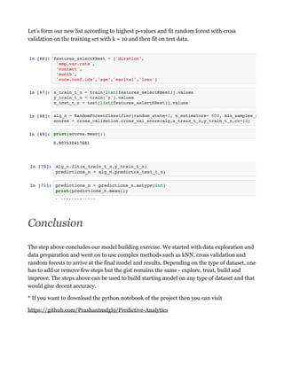 Let’s form our new list according to highest p-values and fit random forest with cross
validation on the training set with k = 10 and then fit on test data.
Conclusion
The step above concludes our model building exercise. We started with data exploration and
data preparation and went on to use complex methods such as kNN, cross validation and
random forests to arrive at the final model and results. Depending on the type of dataset, one
has to add or remove few steps but the gist remains the same - explore, treat, build and
improve. The steps above can be used to build starting model on any type of dataset and that
would give decent accuracy.
* If you want to download the python notebook of the project then you can visit
https://github.com/Prashantmdgl9/Predictive-Analytics
 