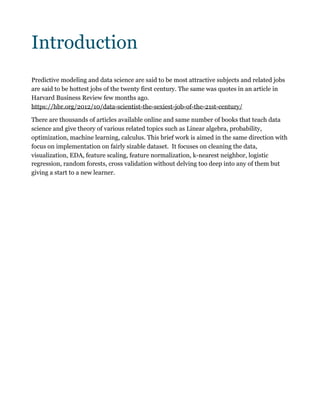 Introduction
Predictive modeling and data science are said to be most attractive subjects and related jobs
are said to be hottest jobs of the twenty first century. The same was quotes in an article in
Harvard Business Review few months ago.
https://hbr.org/2012/10/data-scientist-the-sexiest-job-of-the-21st-century/
There are thousands of articles available online and same number of books that teach data
science and give theory of various related topics such as Linear algebra, probability,
optimization, machine learning, calculus. This brief work is aimed in the same direction with
focus on implementation on fairly sizable dataset. It focuses on cleaning the data,
visualization, EDA, feature scaling, feature normalization, k-nearest neighbor, logistic
regression, random forests, cross validation without delving too deep into any of them but
giving a start to a new learner. 
 