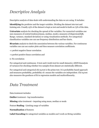 Descriptive Analysis
Descriptive analysis of data deals with understanding the data we are using. It includes:
Identifying the predictor and the target variables. Dividing the dataset into test and
training sets. Usually 25% of the dataset is kept as test and model is built on 75% of the data.
Univariate analysis for checking the spread of the variables. For numerical variables one
uses measures of central tendency(mean, median, mode), measures of dispersion(IQR,
Range, variance, standard deviation) or using visualization methods. For categorical/
classification variables one can use frequency distribution and bar charts.
Bivariate analysis to check the association between the various variables. For continuous
variables one can use scatter plots and then measure correlation coefficients.
-1: perfect negative linear correlation
+1:perfect positive linear correlation and
0: No correlation
For categorical and continuous Z-test and t-test(t-test for small datasets), ANOVA(analysis
of variance) for checking whether two samples from dataset are statistically different.
For categorical and categorical chi-sq test is the prime test. It is probability based approach
and measures probability, probability of 1 means the variables are independent. Chi-sq test
also measures the goodness of fit in regression models and multicollinearity.
Data Treatment
Data treatment includes:
Outlier treatment - log transformation
Missing value treatment - imputing using mean, median or mode
Feature Scaling - Limiting range of variables
Normalization of features
Label Encoding for categorical variables as models can’t work on String variables
 