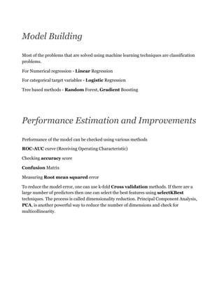 Model Building
Most of the problems that are solved using machine learning techniques are classification
problems.
For Numerical regression - Linear Regression
For categorical target variables - Logistic Regression
Tree based methods - Random Forest, Gradient Boosting
Performance Estimation and Improvements
Performance of the model can be checked using various methods
ROC-AUC curve (Receiving Operating Characteristic)
Checking accuracy score
Confusion Matrix
Measuring Root mean squared error
To reduce the model error, one can use k-fold Cross validation methods. If there are a
large number of predictors then one can select the best features using selectKBest
techniques. The process is called dimensionality reduction. Principal Component Analysis,
PCA, is another powerful way to reduce the number of dimensions and check for
multicollinearity.
 