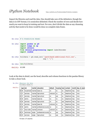 iPython Notebook https://github.com/Prashantmdgl9/Predictive-Analytics
Import the libraries and read the data. One should take care of the delimiters; though the
data is in CSV format, it is semicolon delimited. Check the number of rows and decide how
much you want to keep in training and test. For now, don’t divide the data as any cleansing
activity that needs to be done would be done on complete data frame.
Look at the data in detail, use the head, describe and column functions in the pandas library
to take a closer look.
 