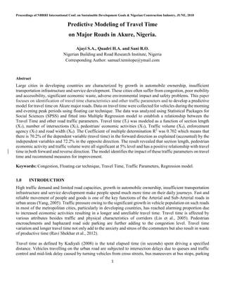 Proceedings of NBRRI International Conf. on Sustainable Development Goals & Nigerian Construction Industry, JUNE, 2018
1
Predictive Modeling of Travel Time
on Major Roads in Akure, Nigeria.
Ajayi S.A., Quadri H.A. and Sani R.O.
Nigerian Building and Road Research Institute, Nigeria
Corresponding Author: samuel.temitope@ymail.com
Abstract
Large cities in developing countries are characterized by growth in automobile ownership, insufficient
transportation infrastructure and service development. These cities often suffer from congestion, poor mobility
and accessibility, significant economic waste, adverse environmental impact and safety problems. This paper
focuses on identification of travel time characteristics and other traffic parameters and to develop a predictive
model for travel time on Akure major roads. Data on travel time were collected for vehicles during the morning
and evening peak periods using floating car technique. The data was analyzed using Statistical Packages for
Social Sciences (SPSS) and fitted into Multiple Regression model to establish a relationship between the
Travel Time and other road traffic parameters. Travel time (Tt) was modeled as a function of section length
(X1), number of intersections (X2), pedestrian/ economic activities (X3), Traffic volume (X4), enforcement
agency (X5) and road width (X6). The Coefficient of multiple determination R2
was 0.702 which means that
there is 70.2% of the dependent variable (travel time) in the forward direction as explained (accounted) by the
independent variables and 72.2% in the opposite direction. The result revealed that section length, pedestrian
economic activity and traffic volume were all significant at 5% level and has a positive relationship with travel
time in both forward and reverse direction. The model identifies the impact of these traffic parameters on travel
time and recommend measures for improvement.
Keywords: Congestion, Floating car technique, Travel Time, Traffic Parameters, Regression model.
1.0 INTRODUCTION
High traffic demand and limited road capacities, growth in automobile ownership, insufficient transportation
infrastructure and service development make people spend much more time on their daily journeys. Fast and
reliable movement of people and goods is one of the key functions of the Arterial and Sub-Arterial roads in
urban areas (Yang, 2005). Traffic pressure owing to the significant growth in vehicle population on such roads
in most of the metropolitan cities, particularly in developing countries, has reached alarming proportion due
to increased economic activities resulting in a longer and unreliable travel time. Travel time is affected by
various attributes besides traffic and physical characteristics of corridors (Lin et al., 2005). Pedestrian
encroachments and haphazard road side parking are further adding to the congestion level. Travel time
variation and longer travel time not only add to the anxiety and stress of the commuters but also result in waste
of productive time (Ravi Shekhar et al., 2012).
Travel time as defined by Kadiyali (2008) is the total elapsed time (in seconds) spent driving a specified
distance. Vehicles travelling on the urban road are subjected to intersection delays due to queues and traffic
control and mid-link delay caused by turning vehicles from cross streets, bus maneuvers at bus stops, parking
 