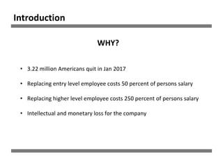 Introduction
• 3.22 million Americans quit in Jan 2017
• Replacing entry level employee costs 50 percent of persons salary
• Replacing higher level employee costs 250 percent of persons salary
• Intellectual and monetary loss for the company
WHY?
 