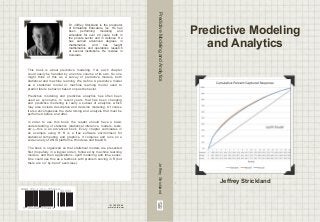 This book is about predictive modeling. Yet, each chapter 
could easily be handled by an entire volume of its own. So one 
might think of this as a survey of predictive models, both 
statistical and machine learning. We define A predictive model 
as a statistical model or machine learning model used to 
predict future behavior based on past behavior. 
Predictive modeling and predictive analytics has often been 
used as synonyms. In recent years, that has been changing 
and predictive modeling is really a subset of analytics, which 
may also include descriptive and decision modeling. Of course 
it also encompasses the data mining and analysis that must be 
performed before and after. 
In order to use this book, the reader should have a basic 
understanding of statistics (statistical inference, models, tests, 
etc.)—this is an advanced book. Every chapter culminates in 
an example using R. R is a free software environment for 
statistical computing and graphics. It compiles and runs on a 
wide variety of UNIX platforms, Windows and MacOS. 
The book is organized so that statistical models are presented 
first (hopefully in a logical order), followed by machine learning 
models, and then applications: uplift modeling and time series. 
One could use this as a textbook with problem solving in R (but 
there are no “by-hand” exercises). 
ISBN 978-1-312-37544-4 
9 781312 375444 
Dr. Jeffrey Strickland is the proprietor 
of Simulation Educators, Inc. He has 
been performing modeling and 
simulation for over 20 years, both in 
the private sector and in defense. He 
has earned advanced degrees in 
mathematics, and has taught 
mathematics and operations research 
at several institutions. He resides in 
Colorado. 
90000 
ID: 15001649 
www.lulu.com 
Predictive Modeling 
and Analytics 
Jeffrey Strickland 
Predictive Modeling and Analytics Jeffrey Strickland 
 
